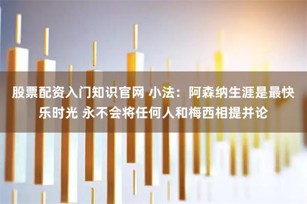 股票配资入门知识官网 小法：阿森纳生涯是最快乐时光 永不会将任何人和梅西相提并论