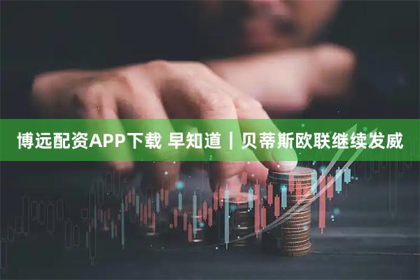 博远配资APP下载 早知道｜贝蒂斯欧联继续发威