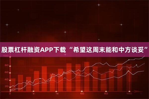 股票杠杆融资APP下载 “希望这周末能和中方谈妥”