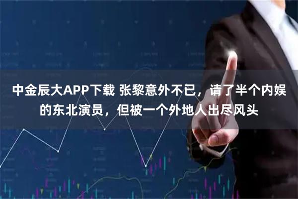 中金辰大APP下载 张黎意外不已，请了半个内娱的东北演员，但被一个外地人出尽风头