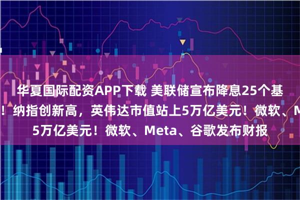 华夏国际配资APP下载 美联储宣布降息25个基点，鲍威尔重磅发声！纳指创新高，英伟达市值站上5万亿美元！微软、Meta、谷歌发布财报