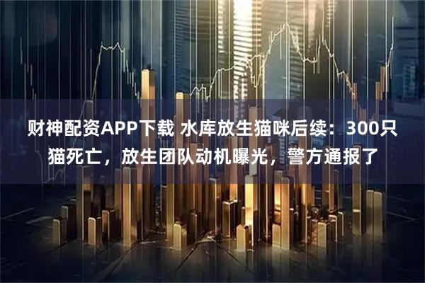 财神配资APP下载 水库放生猫咪后续：300只猫死亡，放生团队动机曝光，警方通报了
