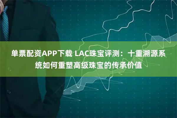 单票配资APP下载 LAC珠宝评测：十重溯源系统如何重塑高级珠宝的传承价值