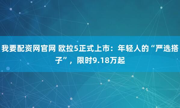 我要配资网官网 欧拉5正式上市：年轻人的“严选搭子”，限时9.18万起
