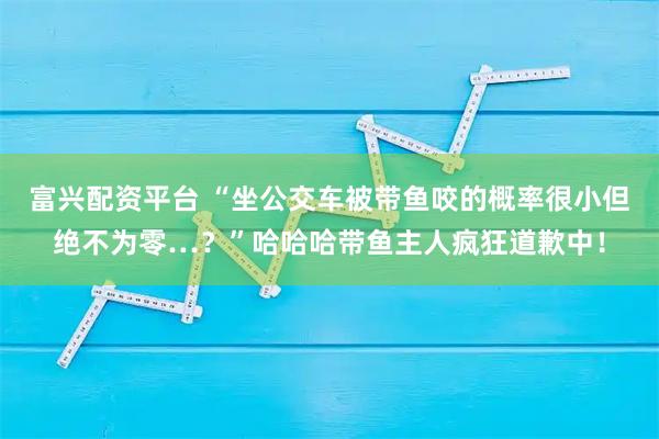 富兴配资平台 “坐公交车被带鱼咬的概率很小但绝不为零…？”哈哈哈带鱼主人疯狂道歉中！