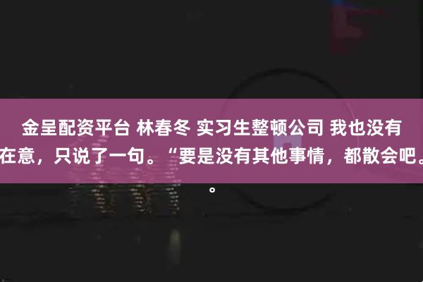 金呈配资平台 林春冬 实习生整顿公司 我也没有在意，只说了一句。“要是没有其他事情，都散会吧。