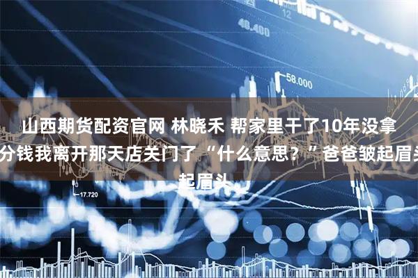 山西期货配资官网 林晓禾 帮家里干了10年没拿一分钱我离开那天店关门了 “什么意思？”爸爸皱起眉头。