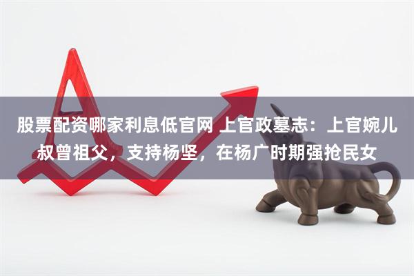 股票配资哪家利息低官网 上官政墓志：上官婉儿叔曾祖父，支持杨坚，在杨广时期强抢民女