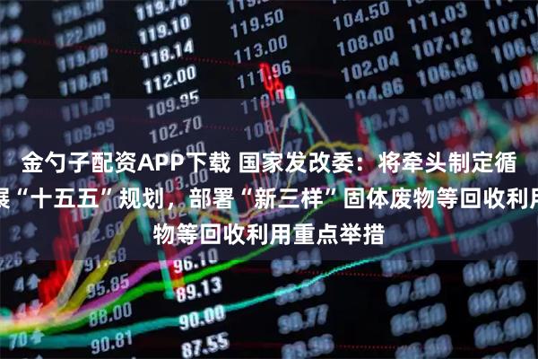 金勺子配资APP下载 国家发改委：将牵头制定循环经济发展“十五五”规划，部署“新三样”固体废物等回收利用重点举措