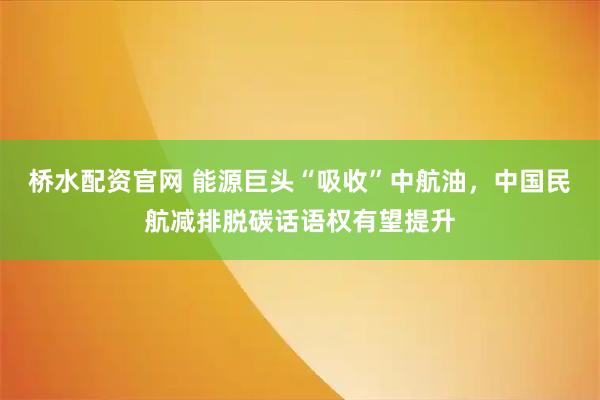 桥水配资官网 能源巨头“吸收”中航油，中国民航减排脱碳话语权有望提升