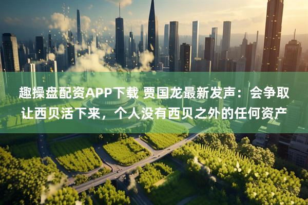 趣操盘配资APP下载 贾国龙最新发声：会争取让西贝活下来，个人没有西贝之外的任何资产