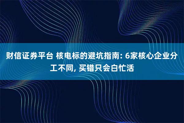 财信证券平台 核电标的避坑指南: 6家核心企业分工不同, 买错只会白忙活