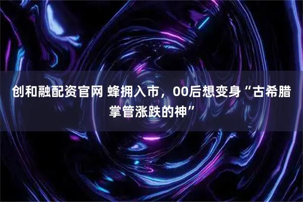 创和融配资官网 蜂拥入市，00后想变身“古希腊掌管涨跌的神”