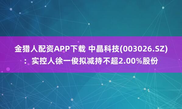 金猎人配资APP下载 中晶科技(003026.SZ)：实控人徐一俊拟减持不超2.00%股份