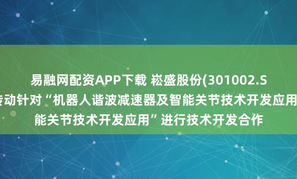 易融网配资APP下载 崧盛股份(301002.SZ)：拟与重庆精刚传动针对“机器人谐波减速器及智能关节技术开发应用”进行技术开发合作