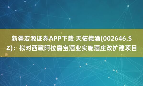新疆宏源证券APP下载 天佑德酒(002646.SZ)：拟对西藏阿拉嘉宝酒业实施酒庄改扩建项目