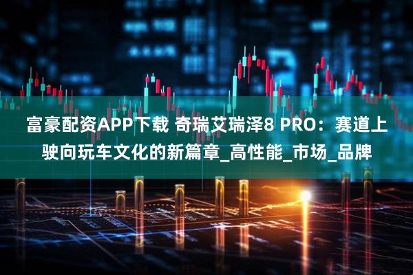 富豪配资APP下载 奇瑞艾瑞泽8 PRO：赛道上驶向玩车文化的新篇章_高性能_市场_品牌