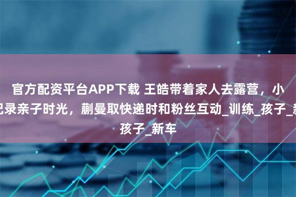 官方配资平台APP下载 王皓带着家人去露营，小雅记录亲子时光，蒯曼取快递时和粉丝互动_训练_孩子_新车