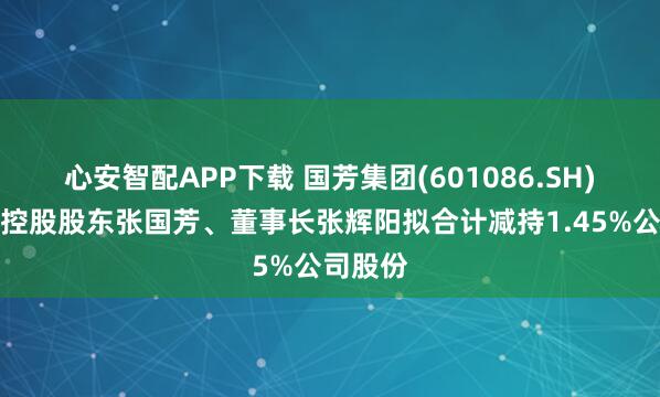 心安智配APP下载 国芳集团(601086.SH)：公司控股股东张国芳、董事长张辉阳拟合计减持1.45%公司股份