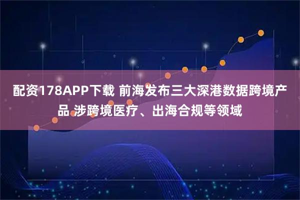 配资178APP下载 前海发布三大深港数据跨境产品 涉跨境医疗、出海合规等领域