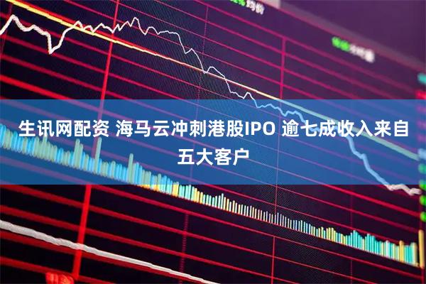 生讯网配资 海马云冲刺港股IPO 逾七成收入来自五大客户