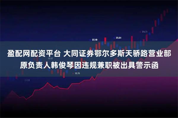 盈配网配资平台 大同证券鄂尔多斯天骄路营业部原负责人韩俊琴因违规兼职被出具警示函