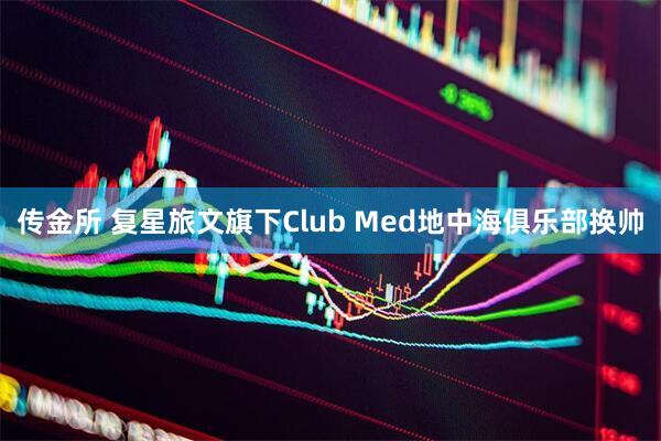 传金所 复星旅文旗下Club Med地中海俱乐部换帅