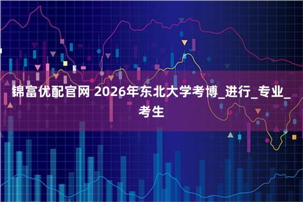 锦富优配官网 2026年东北大学考博_进行_专业_考生