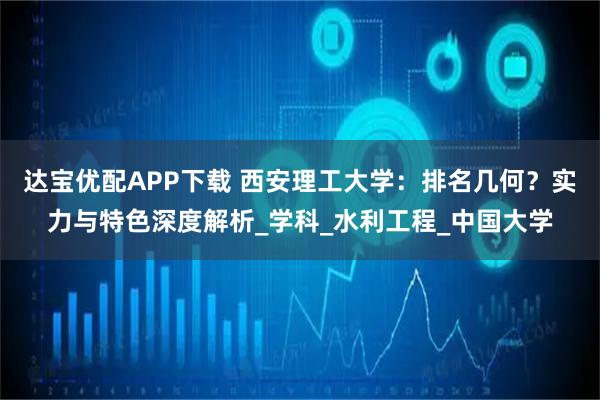 达宝优配APP下载 西安理工大学:排名几何?实力与特色深度解析_学科_水利工程_中国大学