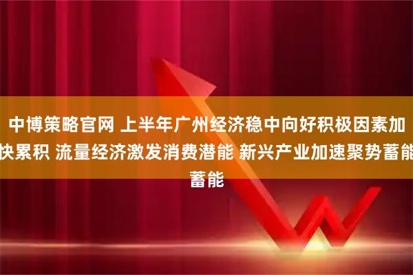 中博策略官网 上半年广州经济稳中向好积极因素加快累积 流量经济激发消费潜能 新兴产业加速聚势蓄能