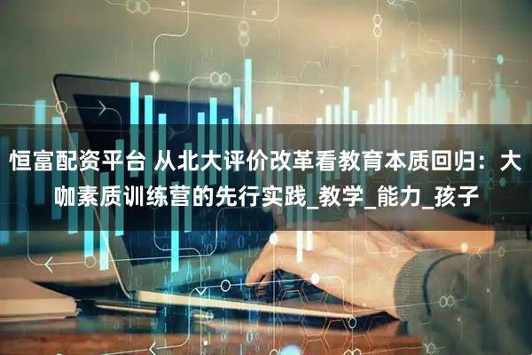 恒富配资平台 从北大评价改革看教育本质回归：大咖素质训练营的先行实践_教学_能力_孩子