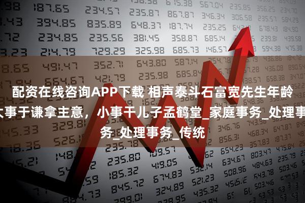 配资在线咨询APP下载 相声泰斗石富宽先生年龄大了，大事于谦拿主意，小事干儿子孟鹤堂_家庭事务_处理事务_传统