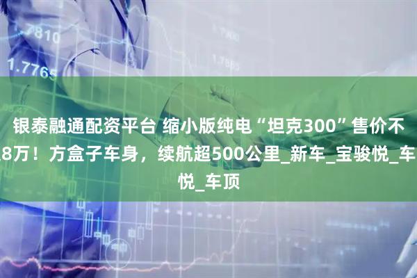 银泰融通配资平台 缩小版纯电“坦克300”售价不足8万！方盒子车身，续航超500公里_新车_宝骏悦_车顶
