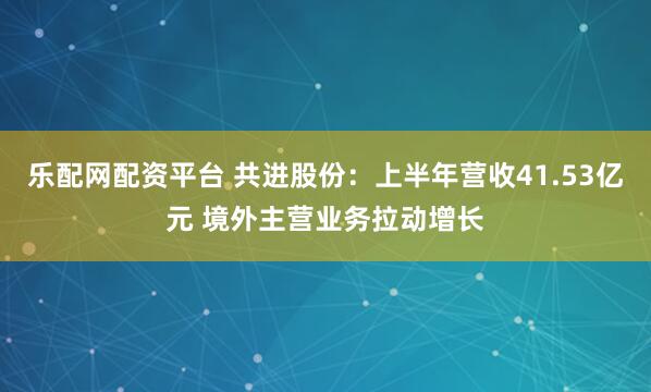 乐配网配资平台 共进股份：上半年营收41.53亿元 境外主营业务拉动增长