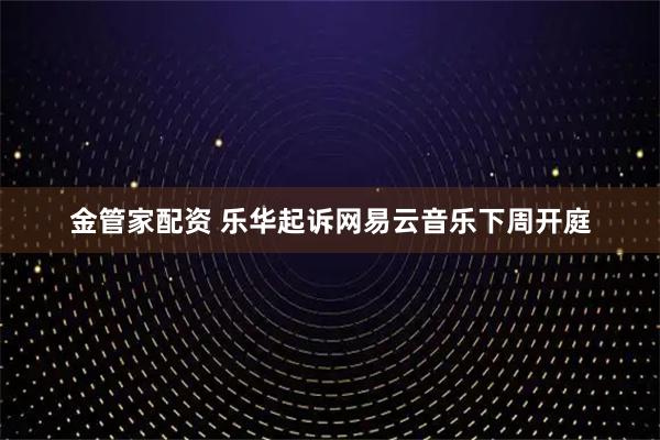 金管家配资 乐华起诉网易云音乐下周开庭