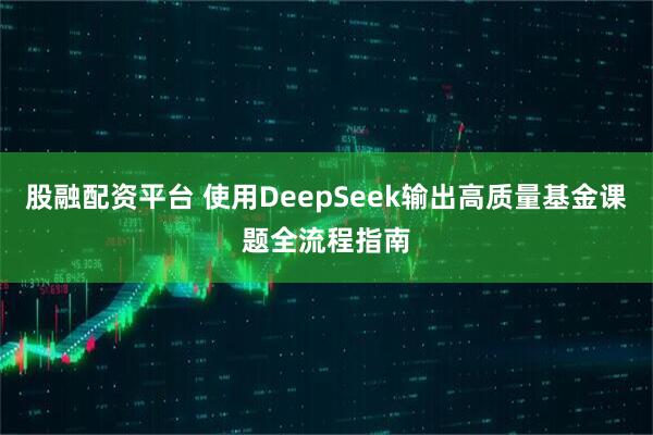 股融配资平台 使用DeepSeek输出高质量基金课题全流程指南