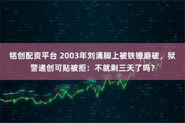 铭创配资平台 2003年刘涌脚上被铁镣磨破，狱警递创可贴被拒：不就剩三天了吗？