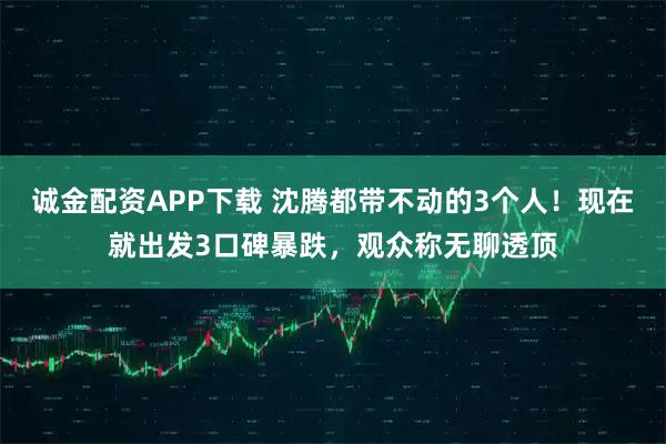 诚金配资APP下载 沈腾都带不动的3个人!现在就出发3口碑暴跌,观众称无聊透顶