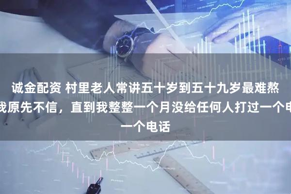 诚金配资 村里老人常讲五十岁到五十九岁最难熬，我原先不信，直到我整整一个月没给任何人打过一个电话