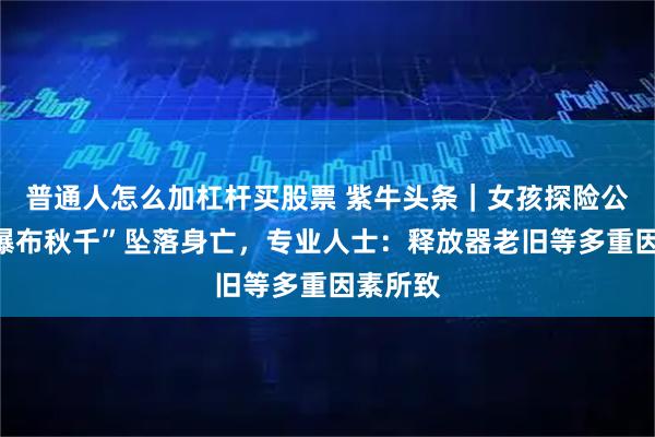 普通人怎么加杠杆买股票 紫牛头条｜女孩探险公园玩“瀑布秋千”坠落身亡，专业人士：释放器老旧等多重因素所致