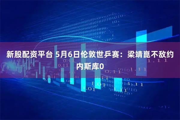 新股配资平台 5月6日伦敦世乒赛：梁靖崑不敌约内斯库0