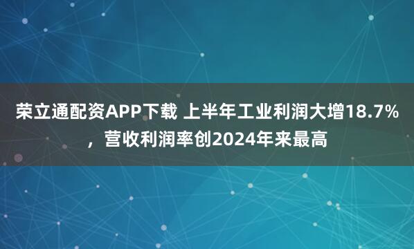 荣立通配资APP下载 上半年工业利润大增18.7%，营收利润率创2024年来最高