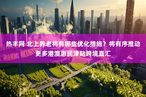 热丰网 北上养老将有哪些优化措施？将有序推动更多港澳惠民津贴跨境直汇